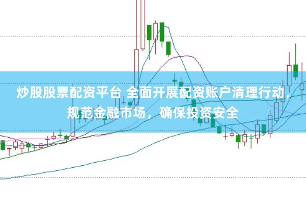 炒股股票配资平台 全面开展配资账户清理行动，规范金融市场，确保投资安全