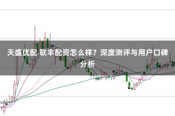 天盛优配 联丰配资怎么样？深度测评与用户口碑分析