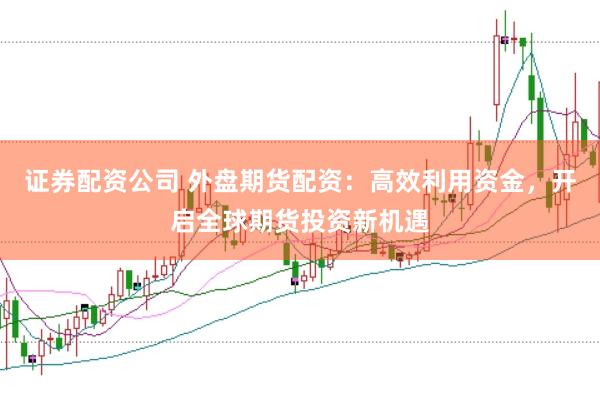 证券配资公司 外盘期货配资：高效利用资金，开启全球期货投资新机遇