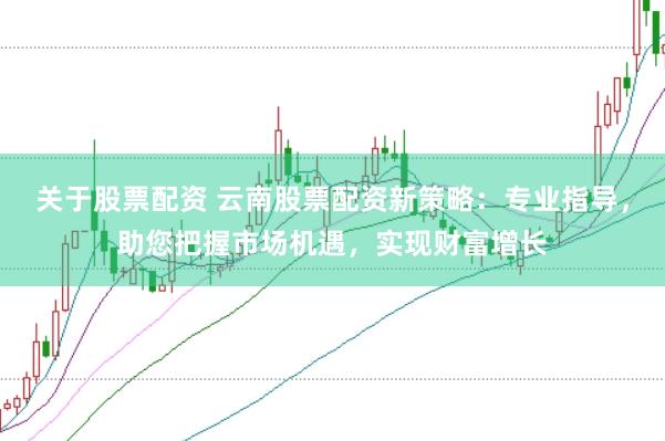 关于股票配资 云南股票配资新策略：专业指导，助您把握市场机遇，实现财富增长