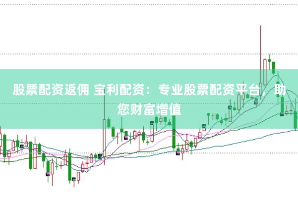 股票配资返佣 宝利配资：专业股票配资平台，助您财富增值