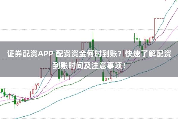证券配资APP 配资资金何时到账？快速了解配资到账时间及注意事项！