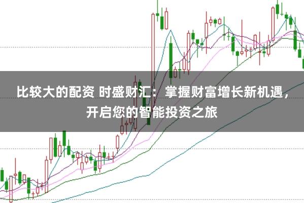 比较大的配资 时盛财汇：掌握财富增长新机遇，开启您的智能投资之旅