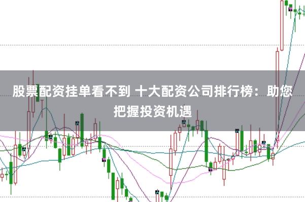 股票配资挂单看不到 十大配资公司排行榜：助您把握投资机遇