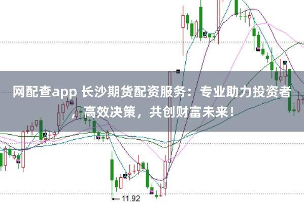 网配查app 长沙期货配资服务：专业助力投资者，高效决策，共创财富未来！
