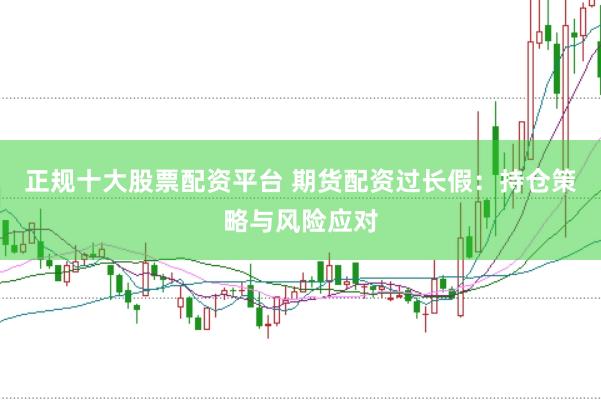 正规十大股票配资平台 期货配资过长假：持仓策略与风险应对