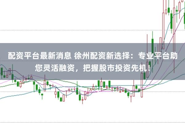配资平台最新消息 徐州配资新选择：专业平台助您灵活融资，把握股市投资先机！