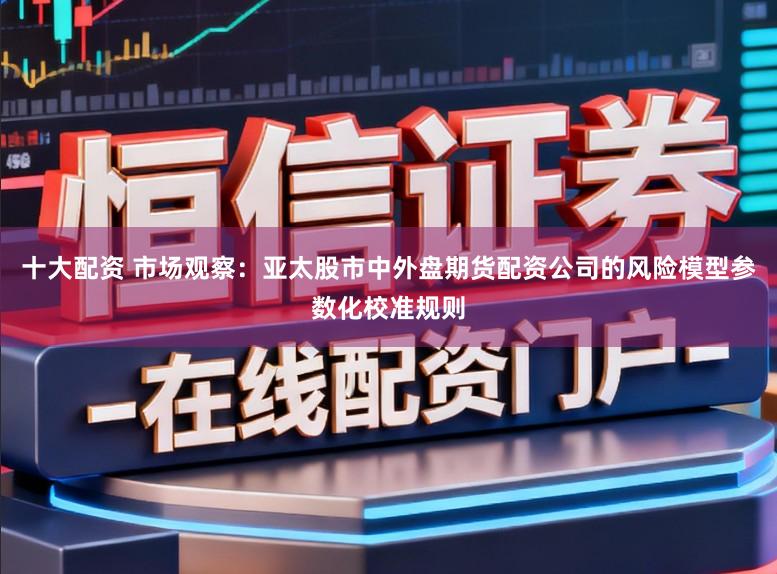 十大配资 市场观察：亚太股市中外盘期货配资公司的风险模型参数化校准规则