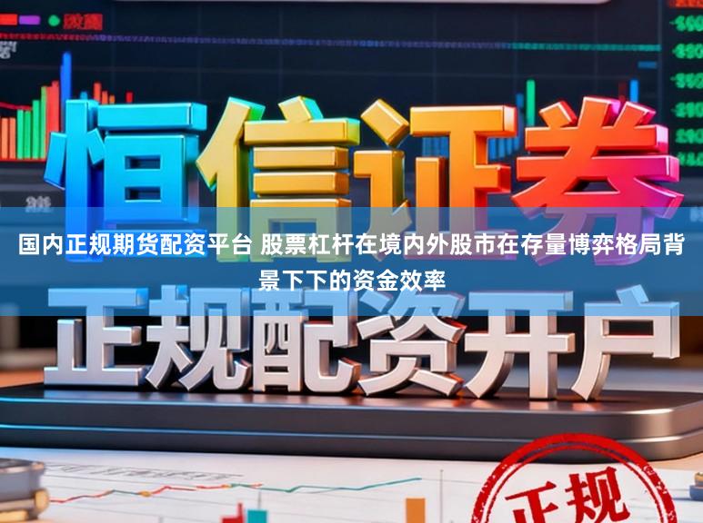 国内正规期货配资平台 股票杠杆在境内外股市在存量博弈格局背景下下的资金效率