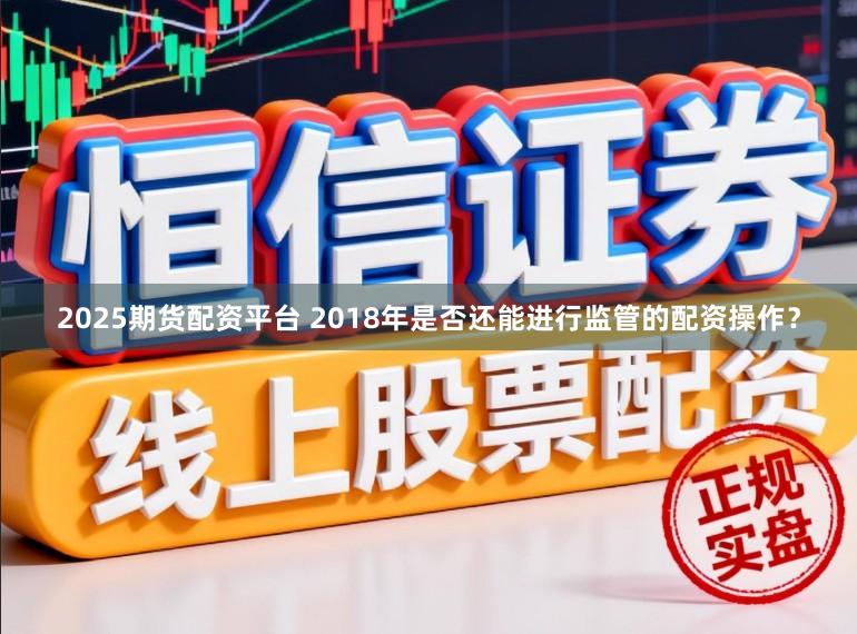 2025期货配资平台 2018年是否还能进行监管的配资操作？