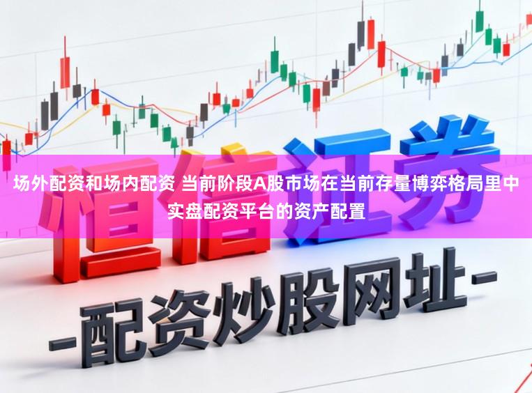 场外配资和场内配资 当前阶段A股市场在当前存量博弈格局里中实盘配资平台的资产配置