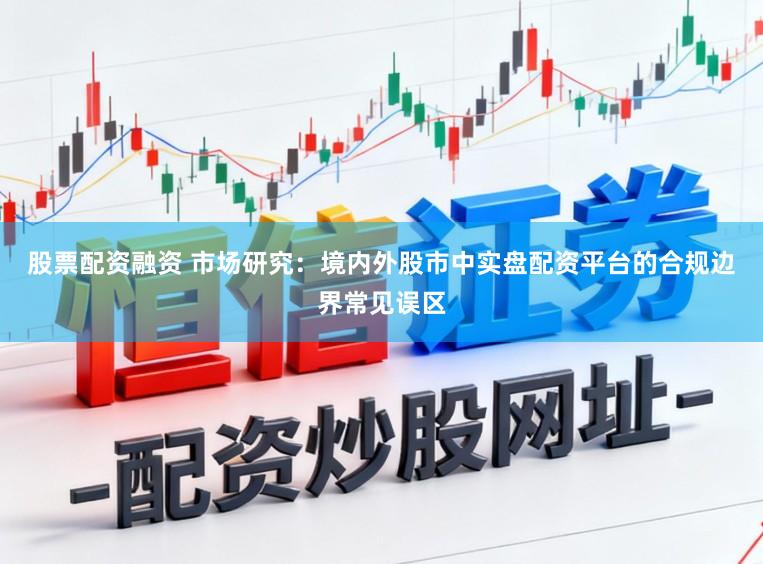 股票配资融资 市场研究：境内外股市中实盘配资平台的合规边界常见误区